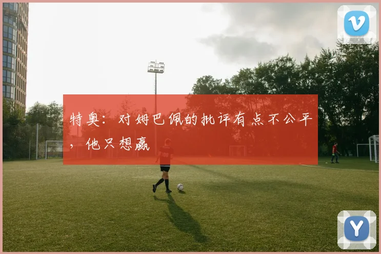 特奥：对姆巴佩的批评有点不公平，他只想赢
