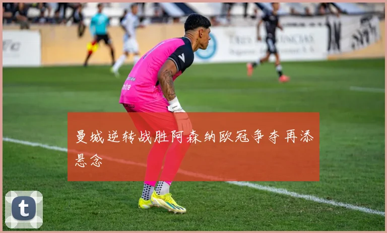 曼城逆转战胜阿森纳欧冠争夺再添悬念