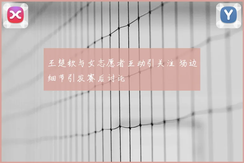 王楚钦与女志愿者互动引关注 场边细节引发赛后讨论