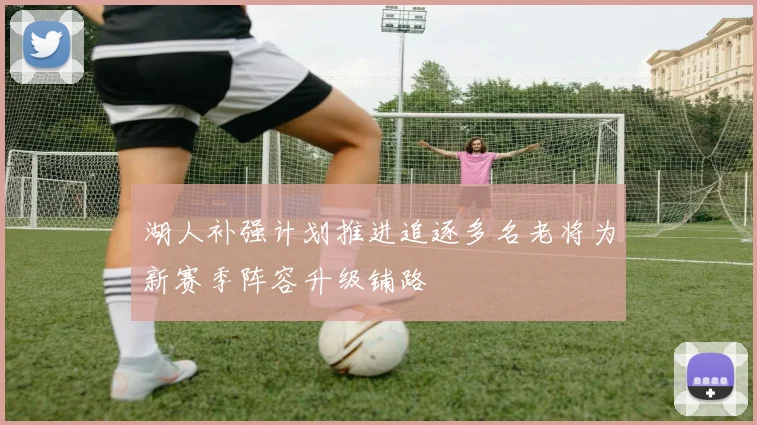 湖人补强计划推进追逐多名老将为新赛季阵容升级铺路