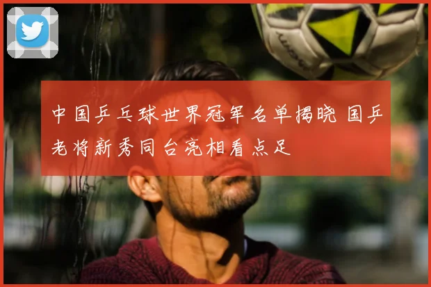中国乒乓球世界冠军名单揭晓 国乒老将新秀同台亮相看点足