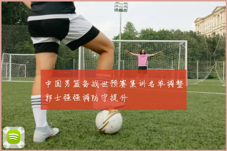 中国男篮备战世预赛集训名单调整郭士强强调防守提升