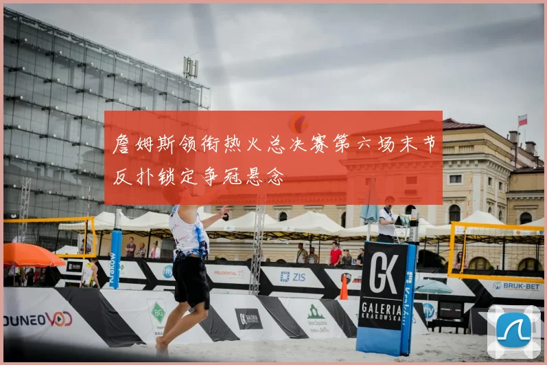 詹姆斯领衔热火总决赛第六场末节反扑锁定争冠悬念