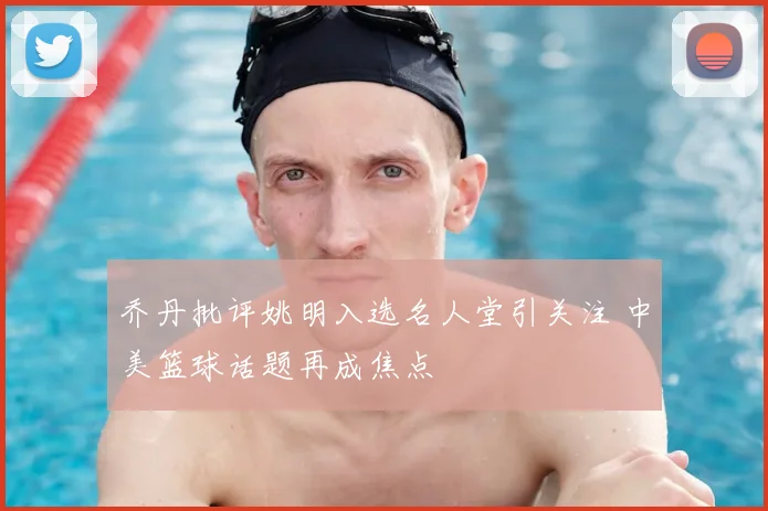 乔丹批评姚明入选名人堂引关注 中美篮球话题再成焦点