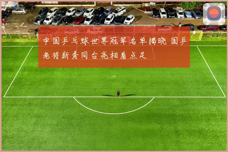 中国乒乓球世界冠军名单揭晓 国乒老将新秀同台亮相看点足