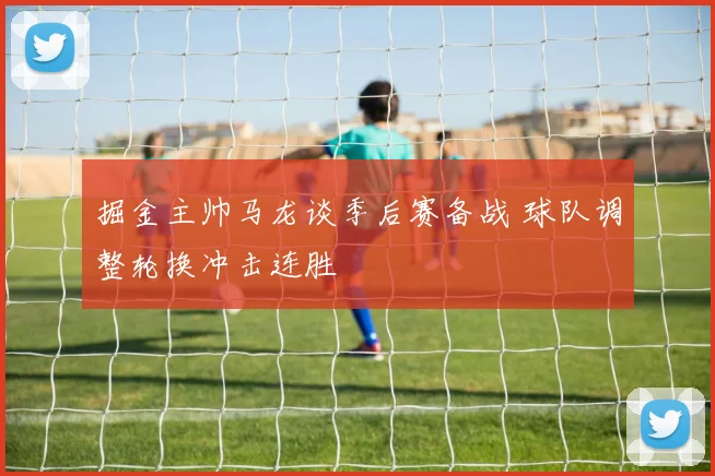 掘金主帅马龙谈季后赛备战 球队调整轮换冲击连胜