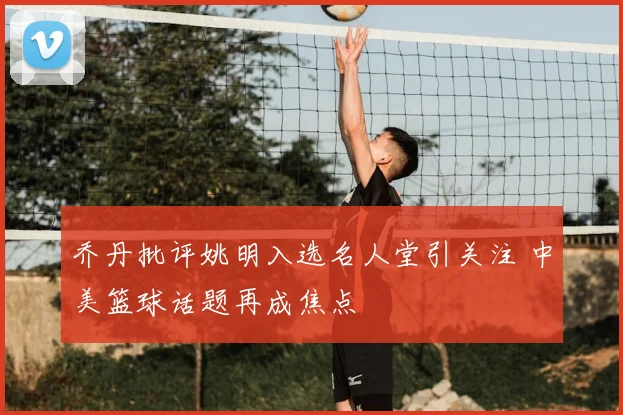 乔丹批评姚明入选名人堂引关注 中美篮球话题再成焦点