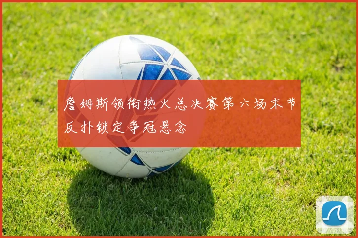 詹姆斯领衔热火总决赛第六场末节反扑锁定争冠悬念