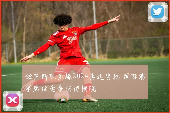 俄罗斯队无缘2024奥运资格 国际赛事席位竞争仍待揭晓