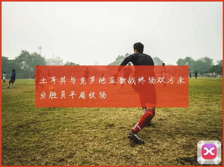 土耳其与克罗地亚激战终场双方未分胜负平局收场