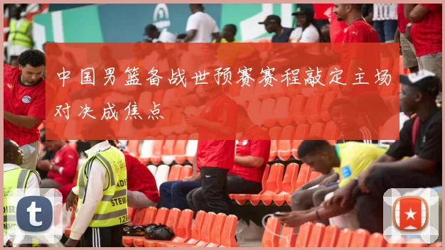 中国男篮备战世预赛赛程敲定主场对决成焦点