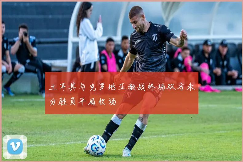 土耳其与克罗地亚激战终场双方未分胜负平局收场