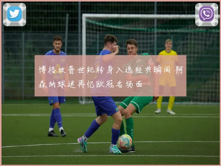 博格坎普世纪转身入选经典瞬间 阿森纳球迷再忆欧冠名场面