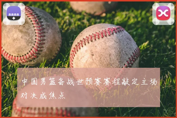 中国男篮备战世预赛赛程敲定主场对决成焦点